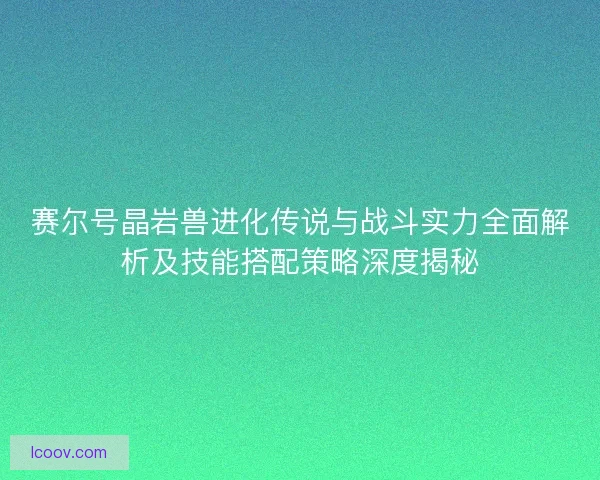 赛尔号晶岩兽进化传说与战斗实力全面解析及技能搭配策略深度揭秘