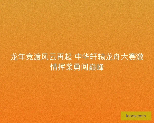 龙年竞渡风云再起 中华轩辕龙舟大赛激情挥桨勇闯巅峰